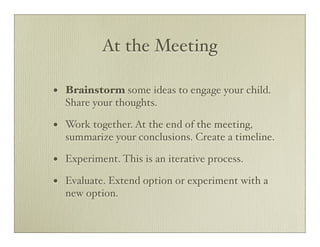 At the Meeting

•   Brainstorm some ideas to engage your child.
    Share your thoughts.

•   Work together. At the end of the meeting,
    summarize your conclusions. Create a timeline.

•   Experiment. This is an iterative process.

•   Evaluate. Extend option or experiment with a
    new option.
 