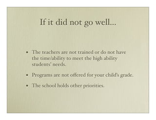 If it did not go well...


•   The teachers are not trained or do not have
    the time/ability to meet the high ability
    students’ needs.

•   Programs are not oﬀered for your child’s grade.

•   The school holds other priorities.
 