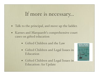 If more is necessary...

•   Talk to the principal, and move up the ladder.

•   Karnes and Marquardt’s comprehensive court
    cases on gifted education

        •   Gifted Children and the Law

        •   Gifted Children and Legal Issues in
            Education

        •   Gifted Children and Legal Issues in
            Education: An Update
 