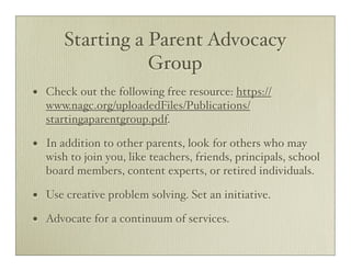 Starting a Parent Advocacy
                   Group
•   Check out the following free resource: https://
    www.nagc.org/uploadedFiles/Publications/
    startingaparentgroup.pdf.

•   In addition to other parents, look for others who may
    wish to join you, like teachers, friends, principals, school
    board members, content experts, or retired individuals.

•   Use creative problem solving. Set an initiative.

•   Advocate for a continuum of services.
 