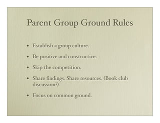 Parent Group Ground Rules

•   Establish a group culture.

•   Be positive and constructive.

•   Skip the competition.

•   Share ﬁndings. Share resources. (Book club
    discussion?)

•   Focus on common ground.
 