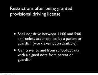 Restrictions after being granted
provisional license
• Must possess at all times while driving	

• All occupants must wear seatbelts	

• Shall not transport more than one person
under eighteen years old without adult
accompaniment, unless that person is a
household member
 