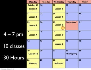 Driver Ed 
Spring 2014
4 – 7 pm
10 classes
30 Hours
Monday WednesdayTuesday Thursday Friday
Apr. 14 15 16 17 18
21 22 23 24 25
28 29 30 May 1 2
5 6 7 8 9
12 13 14 15 16
19 20 21 22 23
26 27 28 29 30
Lesson 1
Lesson 2 Lesson 3
Lesson 4 Lesson 5
Lesson 6 Lesson 7
Lesson 8
Lesson 10
June 2 3 4 5 6
Make-up
Make-up
Lesson 9
Memorial 
Day
 