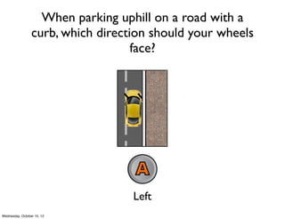 When parking uphill on a road with a
curb, which direction should your wheels
face?
Left Right
Uphill
 