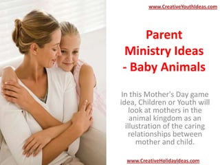Parent
Ministry Ideas
- Baby Animals
In this Mother's Day game
idea, Children or Youth will
look at mothers in the
animal kingdom as an
illustration of the caring
relationships between
mother and child.
www.CreativeYouthIdeas.com
www.CreativeHolidayIdeas.com
 