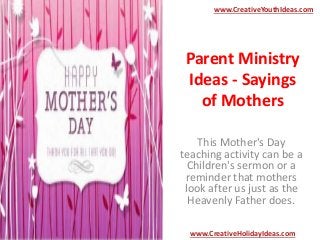 Parent Ministry
Ideas - Sayings
of Mothers
This Mother's Day
teaching activity can be a
Children's sermon or a
reminder that mothers
look after us just as the
Heavenly Father does.
www.CreativeYouthIdeas.com
www.CreativeHolidayIdeas.com
 