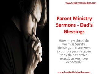 Parent Ministry
Sermons - Dad’s
Blessings
How many times do
we miss Spirit's
blessings and answers
to our prayers because
they do not arrive
exactly as we have
expected?
www.CreativeYouthIdeas.com
www.CreativeHolidayIdeas.com
 