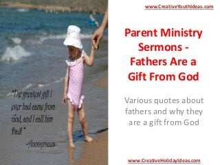 Parent Ministry
Sermons -
Fathers Are a
Gift From God
Various quotes about
fathers and why they
are a gift from God
www.CreativeYouthIdeas.com
www.CreativeHolidayIdeas.com
 