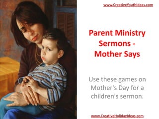 Parent Ministry
Sermons -
Mother Says
Use these games on
Mother's Day for a
children's sermon.
www.CreativeYouthIdeas.com
www.CreativeHolidayIdeas.com
 