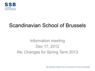 Scandinavian School of Brussels

         Information meeting
             Dec 17, 2012
   Re: Changes for Spring Term 2013


                  We prepare students for success back home and abroad
 