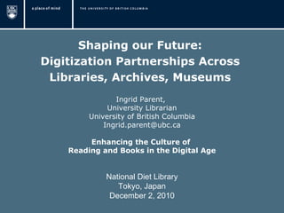 Shaping our Future:  Digitization Partnerships Across  Libraries, Archives, Museums  Ingrid Parent,  University Librarian University of British Columbia [email_address] Enhancing the Culture of  Reading and Books in the Digital Age   National Diet Library Tokyo, Japan December 2, 2010 