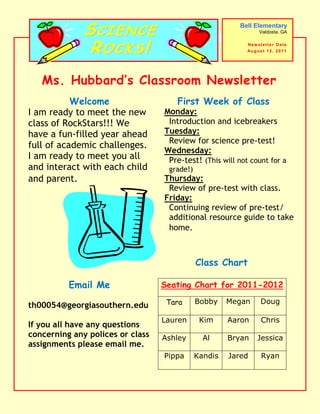 SCIENCE                                   Bell Elementary
                                                                  Valdosta, GA



               ROCKS!                                      Newsletter Date
                                                           Au g u s t 1 2 , 2 0 1 1




   Ms. Hubbard’s Classroom Newsletter
           Welcome                   First Week of Class
I am ready to meet the new        Monday:
class of RockStars!!! We           Introduction and icebreakers
have a fun-filled year ahead      Tuesday:
                                   Review for science pre-test!
full of academic challenges.
                                  Wednesday:
I am ready to meet you all         Pre-test! (This will not count for a
and interact with each child       grade!)
and parent.                       Thursday:
                                   Review of pre-test with class.
                                  Friday:
                                   Continuing review of pre-test/
                                   additional resource guide to take
                                   home.



                                             Class Chart

          Email Me                Seating Chart for 2011-2012

                                   Tara      Bobby    Megan        Doug
th00054@georgiasouthern.edu
                                  Lauren      Kim     Aaron        Chris
If you all have any questions
concerning any polices or class   Ashley       Al     Bryan      Jessica
assignments please email me.
                                  Pippa      Kandis   Jared        Ryan
 