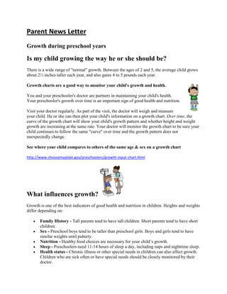Parent News Letter
Growth during preschool years

Is my child growing the way he or she should be?
There is a wide range of "normal" growth. Between the ages of 2 and 5, the average child grows
about 2½ inches taller each year, and also gains 4 to 5 pounds each year.

Growth charts are a good way to monitor your child's growth and health.

You and your preschooler's doctor are partners in maintaining your child's health.
Your preschooler's growth over time is an important sign of good health and nutrition.

Visit your doctor regularly. As part of the visit, the doctor will weigh and measure
your child. He or she can then plot your child's information on a growth chart. Over time, the
curve of the growth chart will show your child's growth pattern and whether height and weight
growth are increasing at the same rate. Your doctor will monitor the growth chart to be sure your
child continues to follow the same "curve" over time and the growth pattern does not
unexpectedly change.

See where your child compares to others of the same age & sex on a growth chart

http://www.choosemyplate.gov/preschoolers/growth-input-chart.html




What influences growth?
Growth is one of the best indicators of good health and nutrition in children. Heights and weights
differ depending on:

       Family History - Tall parents tend to have tall children. Short parents tend to have short
       children.
       Sex - Preschool boys tend to be taller than preschool girls. Boys and girls tend to have
       similar weights until puberty.
       Nutrition - Healthy food choices are necessary for your child’s growth.
       Sleep - Preschoolers need 11-14 hours of sleep a day, including naps and nighttime sleep.
       Health status - Chronic illness or other special needs in children can also affect growth.
       Children who are sick often or have special needs should be closely monitored by their
       doctor.
 