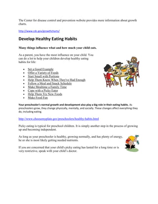 The Center for disease control and prevention website provides more information about growth
charts.

http://www.cdc.gov/growthcharts/

Develop Healthy Eating Habits
Many things influence what and how much your child eats.

As a parent, you have the most influence on your child. You
can do a lot to help your children develop healthy eating
habits for life:

        Set a Good Example
        Offer a Variety of Foods
        Start Small with Portions
        Help Them Know When They've Had Enough
        Follow a Meal and Snack Schedule
        Make Mealtime a Family Time
        Cope with a Picky Eater
        Help Them Try New Foods
        Make Food Fun

Your preschooler's normal growth and development also play a big role in their eating habits. As
preschoolers grow, they change physically, mentally, and socially. These changes affect everything they
do, including eating.

http://www.choosemyplate.gov/preschoolers/healthy-habits.html

Picky eating is typical for preschool children. It is simply another step in the process of growing
up and becoming independent.

As long as your preschooler is healthy, growing normally, and has plenty of energy,
he or she is most likely getting needed nutrients.

If you are concerned that your child's picky eating has lasted for a long time or is
very restrictive, speak with your child’s doctor.
 