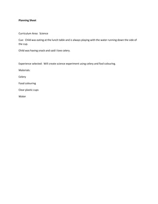 Planning Sheet



Curriculum Area: Science

Cue: Child was eating at the lunch table and is always playing with the water running down the side of
the cup.

Child was having snack and said I love celery.



Experience selected: Will create science experiment using celery and fool colouring.

Materials:

Celery

Food colouring

Clear plastic cups

Water
 