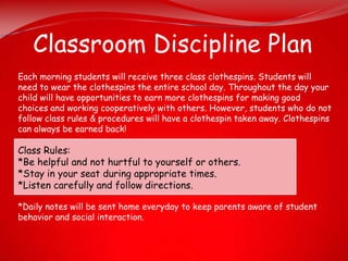 Classroom Discipline Plan
Each morning students will receive three class clothespins. Students will
need to wear the clothespins the entire school day. Throughout the day your
child will have opportunities to earn more clothespins for making good
choices and working cooperatively with others. However, students who do not
follow class rules & procedures will have a clothespin taken away. Clothespins
can always be earned back!

Class Rules:
*Be helpful and not hurtful to yourself or others.
*Stay in your seat during appropriate times.
*Listen carefully and follow directions.

*Daily notes will be sent home everyday to keep parents aware of student
behavior and social interaction.
 