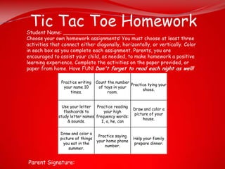 Tic Tac Toe Homework
Student Name: _______________________
Choose your own homework assignments! You must choose at least three
activities that connect either diagonally, horizontally, or vertically. Color
in each box as you complete each assignment. Parents, you are
encouraged to assist your child, as needed, to make homework a positive
learning experience. Complete the activities on the paper provided, or
paper from home. Have FUN! Don't forget to read each night as well!

               Practice writing    Count the number
                                                    Practice tying your
                your name 10        of toys in your
                                                          shoes.
                    times.               room.


                Use your letter  Practice reading
                                                      Draw and color a
                 flashcards to       your high
                                                      picture of your
              study letter names frequency words:
                                                           house.
                   & sounds.        I, a, he, can


               Draw and color a
                                    Practice saying
               picture of things                      Help your family
                                   your home phone
                 you eat in the                       prepare dinner.
                                       number.
                   summer.


Parent Signature:
 