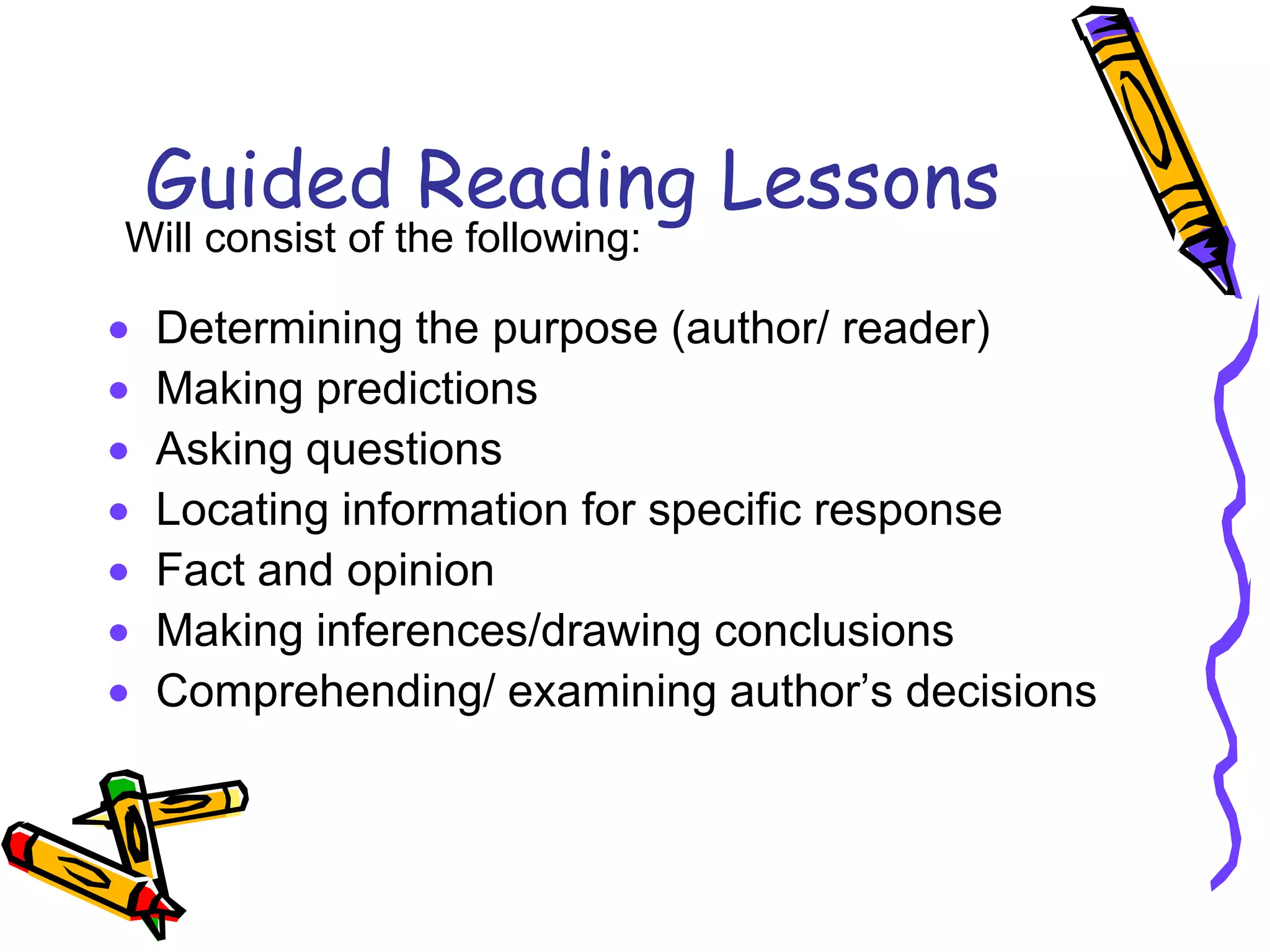 Guided Reading Lessons
Determining the purpose (author/ reader)
Making predictions
Asking questions
Locating information for specific response
Fact and opinion
Making inferences/drawing conclusions
Comprehending/ examining author’s decisions
Will consist of the following:
 