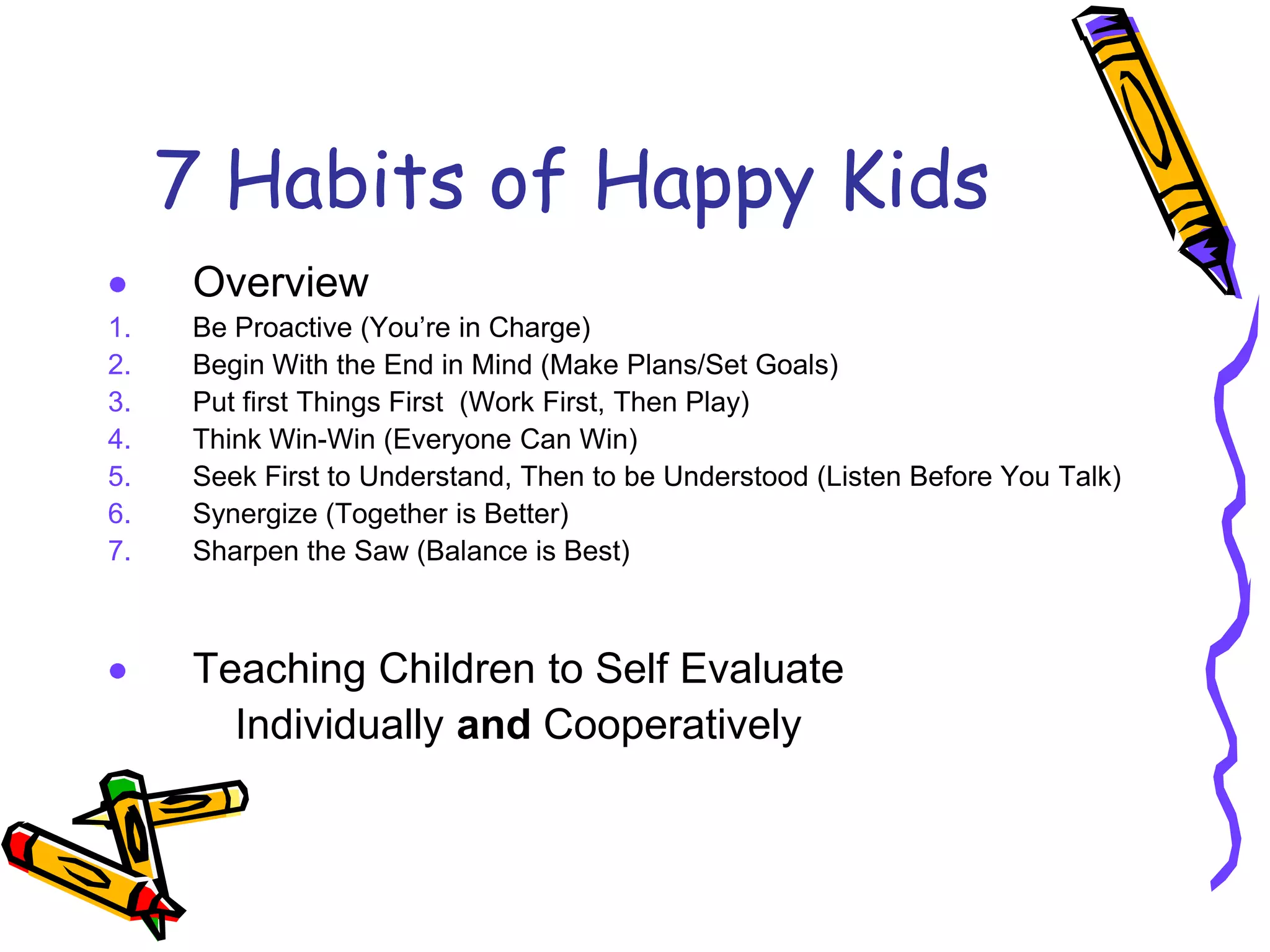 7 Habits of Happy Kids
Overview
1. Be Proactive (You’re in Charge)
2. Begin With the End in Mind (Make Plans/Set Goals)
3. Put first Things First (Work First, Then Play)
4. Think Win-Win (Everyone Can Win)
5. Seek First to Understand, Then to be Understood (Listen Before You Talk)
6. Synergize (Together is Better)
7. Sharpen the Saw (Balance is Best)
Teaching Children to Self Evaluate
Individually and Cooperatively
 