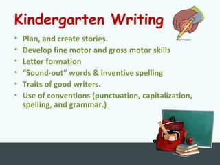 Kindergarten Writing
• Plan, and create stories.
• Develop fine motor and gross motor skills
• Letter formation
• “Sound-out” words & inventive spelling
• Traits of good writers.
• Use of conventions (punctuation, capitalization,
spelling, and grammar.)
 