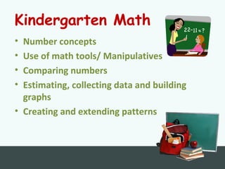 Kindergarten Math
• Number concepts
• Use of math tools/ Manipulatives
• Comparing numbers
• Estimating, collecting data and building
graphs
• Creating and extending patterns
 