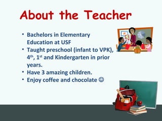 About the Teacher
• Bachelors in Elementary
Education at USF
• Taught preschool (infant to VPK),
4th
, 1st
and Kindergarten in prior
years.
• Have 3 amazing children.
• Enjoy coffee and chocolate 
 