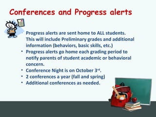 Conferences and Progress alerts
• Progress alerts are sent home to ALL students.
This will include Preliminary grades and additional
information (behaviors, basic skills, etc.)
• Progress alerts go home each grading period to
notify parents of student academic or behavioral
concern.
• Conference Night is on October 3rd
.
• 2 conferences a year (fall and spring)
• Additional conferences as needed.
 