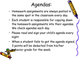Agendas: Homework assignments are always posted in the same spot in the classroom every day.  Each student is responsible for copying down the homework assignments into their agendas. We check agendas each day. Please read and sign your child’s agenda every night.  When a student fails to get the agenda signed, 3 points will be deducted from his/her behavior grade for the week. 