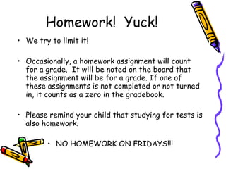 Homework!  Yuck! We try to limit it!  Occasionally, a homework assignment will count for a grade.  It will be noted on the board that the assignment will be for a grade. If one of these assignments is not completed or not turned in, it counts as a zero in the gradebook.  Please remind your child that studying for tests is also homework.  NO HOMEWORK ON FRIDAYS!!! 