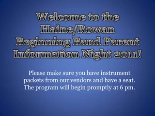 Welcome to the Haine/Rowan Beginning Band Parent Information Night 2011! Please make sure you have instrument packets from our vendors and have a seat. The program will begin promptly at 6 pm. 