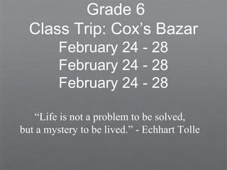 Grade 6
  Class Trip: Cox’s Bazar
         February 24 - 28
         February 24 - 28
         February 24 - 28

   “Life is not a problem to be solved,
but a mystery to be lived.” - Echhart Tolle
 