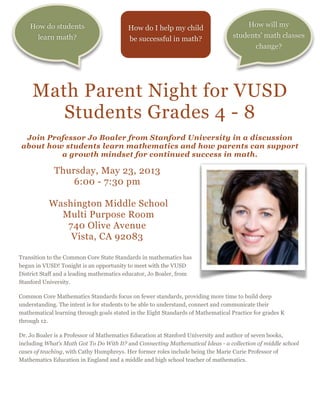 Math Parent Night for VUSD
Students Grades 4 - 8

Join Professor Jo Boaler from Stanford University in a discussion
about how students learn mathematics and how parents can support
a growth mindset for continued success in math.
Thursday, May 23, 2013
6:00 - 7:30 pm

Washington Middle School
Multi Purpose Room
740 Olive Avenue
Vista, CA 92083

Transition to the Common Core State Standards in mathematics has
begun in VUSD! Tonight is an opportunity to meet with the VUSD
District Staff and a leading mathematics educator, Jo Boaler, from
Stanford University.
Common Core Mathematics Standards focus on fewer standards, providing more time to build deep
understanding. The intent is for students to be able to understand, connect and communicate their
mathematical learning through goals stated in the Eight Standards of Mathematical Practice for grades K
through 12.
Dr. Jo Boaler is a Professor of Mathematics Education at Stanford University and author of seven books,
including What's Math Got To Do With It? and Connecting Mathematical Ideas - a collection of middle school
cases of teaching, with Cathy Humphreys. Her former roles include being the Marie Curie Professor of
Mathematics Education in England and a middle and high school teacher of mathematics.
How will my
students' math classes
change?
How do students
learn math?
How do I help my child
be successful in math?
 