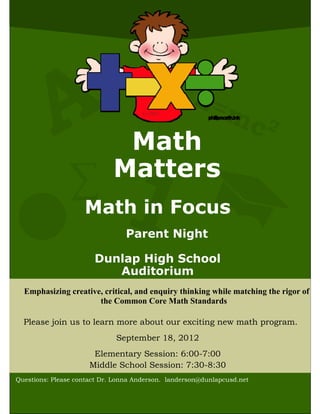 E=
                                                      mc 2
                              Math
                             Matters
                ∑
                    Math in Focus
                                 Parent Night

                       Dunlap High School
                          Auditorium
  Emphasizing creative, critical, and enquiry thinking while matching the rigor of
                      the Common Core Math Standards

  Please join us to learn more about our exciting new math program.
                              September 18, 2012
                       Elementary Session: 6:00-7:00
                      Middle School Session: 7:30-8:30
Questions: Please contact Dr. Lonna Anderson. landerson@dunlapcusd.net
 