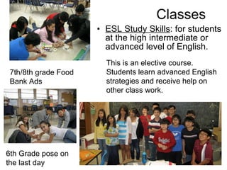 Classes ESL Study Skills : for students at the high intermediate or advanced level of English. 7th/8th grade Food Bank Ads 6th Grade pose on the last day This is an elective course. Students learn advanced English strategies and receive help on other class work. 