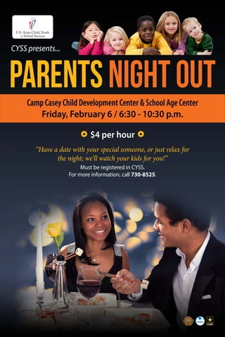CYSS presents...
“Have a date with your special someone, or just relax for
the night; we’ll watch your kids for you!”
Must be registered in CYSS.
For more information, call 730-8525.
Camp Casey Child Development Center & School Age Center
Friday, February 6 / 6:30 - 10:30 p.m.
PARENTSNIGHTOUT
$4 per hour
 