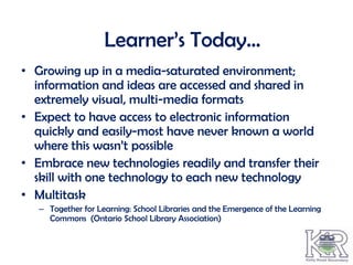 Learner’s Today…
• Growing up in a media-saturated environment;
  information and ideas are accessed and shared in
  extremely visual, multi-media formats
• Expect to have access to electronic information
  quickly and easily-most have never known a world
  where this wasn’t possible
• Embrace new technologies readily and transfer their
  skill with one technology to each new technology
• Multitask
   – Together for Learning: School Libraries and the Emergence of the Learning
     Commons (Ontario School Library Association)
 