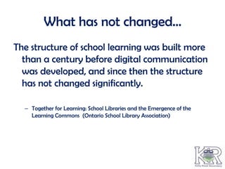 What has not changed…
The structure of school learning was built more
  than a century before digital communication
  was developed, and since then the structure
  has not changed significantly.

  – Together for Learning: School Libraries and the Emergence of the
    Learning Commons (Ontario School Library Association)
 