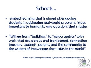 Schools…
• embed learning that is aimed at engaging
  students in addressing real-world problems, issues
  important to humanity and questions that matter

• “Will go from “buildings” to “nerve centres” with
  walls that are porous and transparent, connecting
  teachers, students, parents and the community to
  the wealth of knowledge that exists in the world”.

           What is 21st Century Education? (http://www.21centuryschools.com)
 
