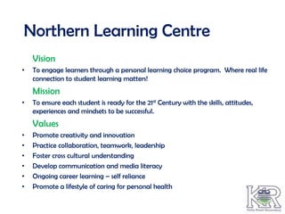 Northern Learning Centre
    Vision
•   To engage learners through a personal learning choice program. Where real life
    connection to student learning matters!
    Mission
•   To ensure each student is ready for the 21st Century with the skills, attitudes,
    experiences and mindsets to be successful.
    Values
•   Promote creativity and innovation
•   Practice collaboration, teamwork, leadership
•   Foster cross cultural understanding
•   Develop communication and media literacy
•   Ongoing career learning – self reliance
•   Promote a lifestyle of caring for personal health
 