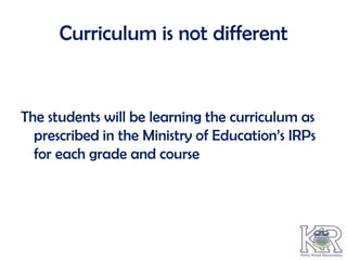 Curriculum is not different


The students will be learning the curriculum as
  prescribed in the Ministry of Education’s IRPs
  for each grade and course
 