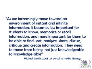 “As we increasingly move toward an
  environment of instant and infinite
  information, it becomes less important for
  students to know, memorize or recall
  information, and more important for them to
  be able to find, sort, analyze, share, discuss,
  critique and create information. They need
  to move from being not just knowledgeable
  to knowledge-able”
           Michael Wesch, 2008 , A portal to media literacy.
 