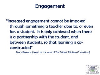 Engagement

“Increased engagement cannot be imposed
  through something a teacher does to, or even
  for, a student. It is only achieved when there
  is a partnership with the student, and
  between students, so that learning is co-
  constructed”
     Bruce Beairsto, (based on the work of The Critical Thinking Consortium)
 