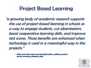 Project Based Learning
"a growing body of academic research supports
  the use of project-based learning in schools as
  a way to engage students, cut absenteeism,
  boost cooperative learning skills, and improve
  test scores. Those benefits are enhanced when
  technology is used in a meaningful way in the
  projects.“
     • http://www.bie.org/research/study/studies_validate_project-
       based_learning_edutopia_2001
 