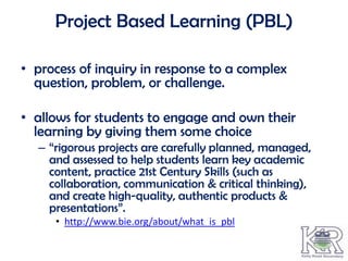 Project Based Learning (PBL)

• process of inquiry in response to a complex
  question, problem, or challenge.

• allows for students to engage and own their
  learning by giving them some choice
  – “rigorous projects are carefully planned, managed,
    and assessed to help students learn key academic
    content, practice 21st Century Skills (such as
    collaboration, communication & critical thinking),
    and create high-quality, authentic products &
    presentations”.
     • http://www.bie.org/about/what_is_pbl
 