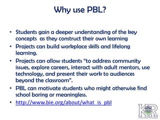 Why use PBL?

• Students gain a deeper understanding of the key
  concepts as they construct their own learning
• Projects can build workplace skills and lifelong
  learning.
• Projects can allow students “to address community
  issues, explore careers, interact with adult mentors, use
  technology, and present their work to audiences
  beyond the classroom”.
• PBL can motivate students who might otherwise find
  school boring or meaningless.
• http://www.bie.org/about/what_is_pbl
 
