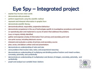 Eye Spy – Integrated project
•   explain how human vision works
•   demonstrate safe procedures
•   perform experiments using the scientific method
•   represent and interpret information in graphic form
•   demonstrate scientific literacy
•   demonstrate ethical, responsible, cooperative behaviour
•   demonstrate competence in the use of technologies specific to investigative procedures and research
•   co-operatively plan and implement a course of action that addresses the problem,
•   issue, or inquiry initially identified
•   gather and organize a body of information from primary and secondary print and
•   non-print sources, including electronic sources
•   interpret and evaluate a variety of primary and secondary sources
•   plan, revise, and deliver written and oral presentations
•   demonstrate an understanding of ratio and rate
•   solve problems that involve rates, ratios, and proportional reasoning
•   demonstrate an understanding of multiplying and dividing positive fractions and mixed numbers,
    concretely, pictorially, and symbolically
•   demonstrate an understanding of multiplication and division of integers, concretely, pictorially, and
    symbolically
•   graph and analyse two-variable linear relations
 