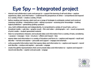Eye Spy – Integrated project
•   interact and collaborate in pairs and groups to – support the learning of self and others – explore
    experiences, ideas, and information – understand the perspectives of others – comprehend and respond
    to a variety of texts – create a variety of texts
•   before reading and viewing, select and use a range of strategies to anticipate content and construct
    meaning, including – interpreting a task – setting a purpose – accessing prior knowledge – making
    logical predictions – generating guiding questions
•   view, both collaboratively and independently, to comprehend a variety of visual texts, such as –
    broadcast media – web sites – graphic novels – film and video – photographs – art – visual components
    of print media – student-generated material
•   listen to comprehend, interpret, and evaluate ideas and information from a variety of texts, considering
    – purpose – messages – tone – structure – effects and impact – bias
•   express ideas and information in a variety of situations and forms to – explore and respond – recall and
    describe – narrate and explain – persuade and support – engage and entertain
•   write purposeful information texts that express ideas and information to – explore and respond – record
    and describe – analyse and explain – persuade – engage
•   create thoughtful representations that communicate ideas and information to – explore and respond –
    record and describe – explain and persuade – engage
 
