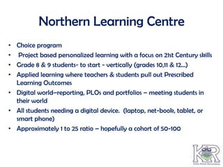 Northern Learning Centre
• Choice program
• Project based personalized learning with a focus on 21st Century skills
• Grade 8 & 9 students- to start - vertically (grades 10,11 & 12...)
• Applied learning where teachers & students pull out Prescribed
  Learning Outcomes
• Digital world–reporting, PLOs and portfolios – meeting students in
  their world
• All students needing a digital device. (laptop, net-book, tablet, or
  smart phone)
• Approximately 1 to 25 ratio – hopefully a cohort of 50-100
 