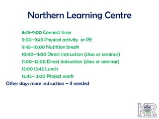 Northern Learning Centre
       8:45-9:00 Connect time
       9:00–9:45 Physical activity or PE
       9:45–10:00 Nutrition break
       10:00–11:00 Direct instruction (class or seminar)
       11:00–12:00 Direct instruction (class or seminar)
       12:00 12:45 Lunch
       12:45– 3:00 Project work
Other days more instruction – if needed
 