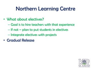Northern Learning Centre
• What about electives?
  – Goal is to hire teachers with that experience
  – If not – plan to put students in electives
  – Integrate electives with projects
• Gradual Release
 